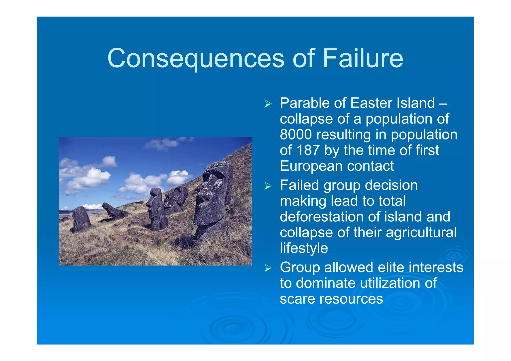 Consequences of Failure
               Parable of Easter Island –
                collapse of a population of
                8000 resulting in population
                of 187 by the time of first
                European contact
               Failed group decision
                making lead to total
                deforestation of island and
                collapse of their agricultural
                lifestyle
               Group allowed elite interests
                to dominate utilization of
                scare resources
 