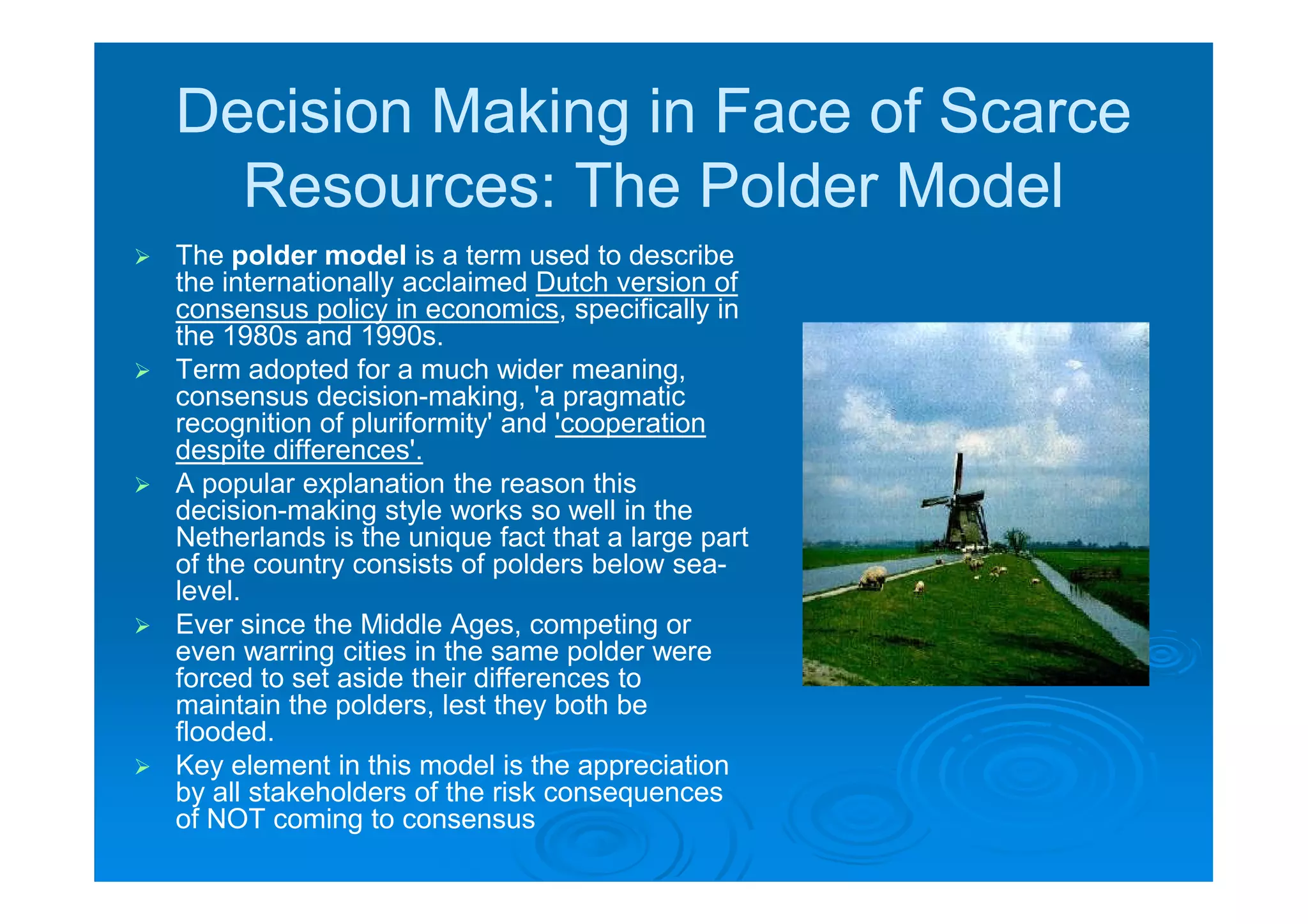 Decision Making in Face of Scarce
      Resources: The Polder Model
   The polder model is a term used to describe
    the internationally acclaimed Dutch version of
    consensus policy in economics, specifically in
    the 1980s and 1990s.
   Term adopted for a much wider meaning,
    consensus decision-making, 'a pragmatic
    recognition of pluriformity' and 'cooperation
    despite differences'.
   A popular explanation the reason this
    decision-making style works so well in the
    Netherlands is the unique fact that a large part
    of the country consists of polders below sea-
    level.
   Ever since the Middle Ages, competing or
    even warring cities in the same polder were
    forced to set aside their differences to
    maintain the polders, lest they both be
    flooded.
   Key element in this model is the appreciation
    by all stakeholders of the risk consequences
    of NOT coming to consensus
 
