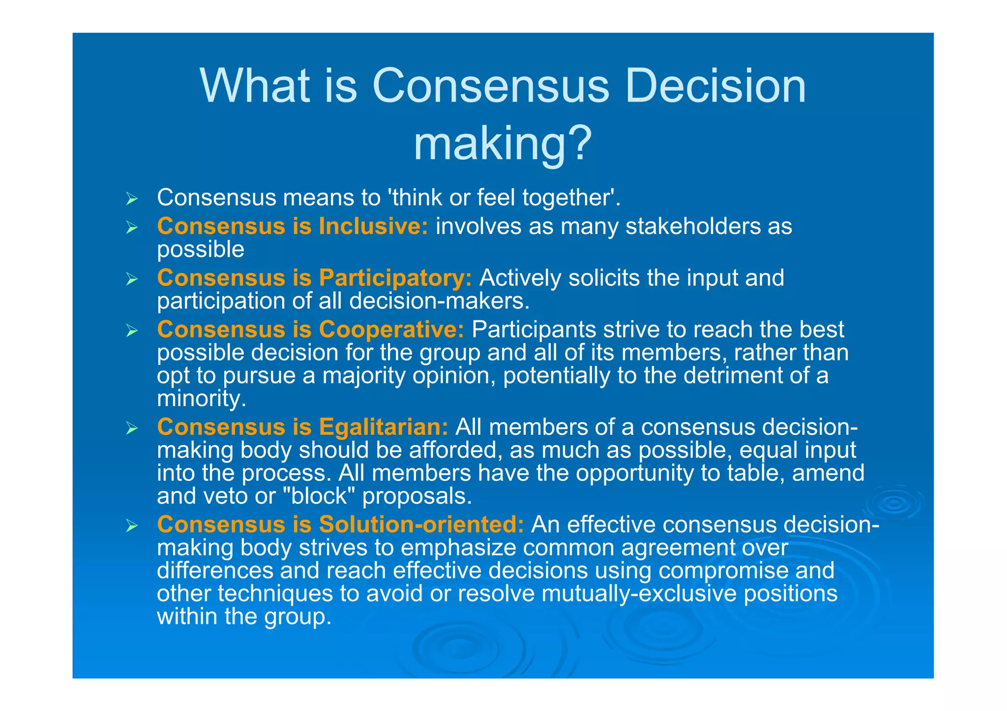 What is Consensus Decision
                making?
   Consensus means to 'think or feel together'.
   Consensus is Inclusive: involves as many stakeholders as
    possible
   Consensus is Participatory: Actively solicits the input and
    participation of all decision-makers.
   Consensus is Cooperative: Participants strive to reach the best
    possible decision for the group and all of its members, rather than
    opt to pursue a majority opinion, potentially to the detriment of a
    minority.
   Consensus is Egalitarian: All members of a consensus decision-
    making body should be afforded, as much as possible, equal input
    into the process. All members have the opportunity to table, amend
    and veto or "block" proposals.
   Consensus is Solution-oriented: An effective consensus decision-
    making body strives to emphasize common agreement over
    differences and reach effective decisions using compromise and
    other techniques to avoid or resolve mutually-exclusive positions
    within the group.
 
