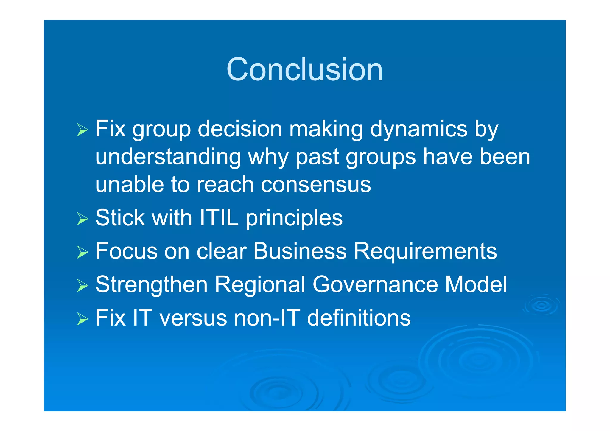 Conclusion
 Fix group decision making dynamics by
  understanding why past groups have been
  unable to reach consensus
 Stick with ITIL principles
 Focus on clear Business Requirements
 Strengthen Regional Governance Model
 Fix IT versus non-IT definitions
                 non-
 