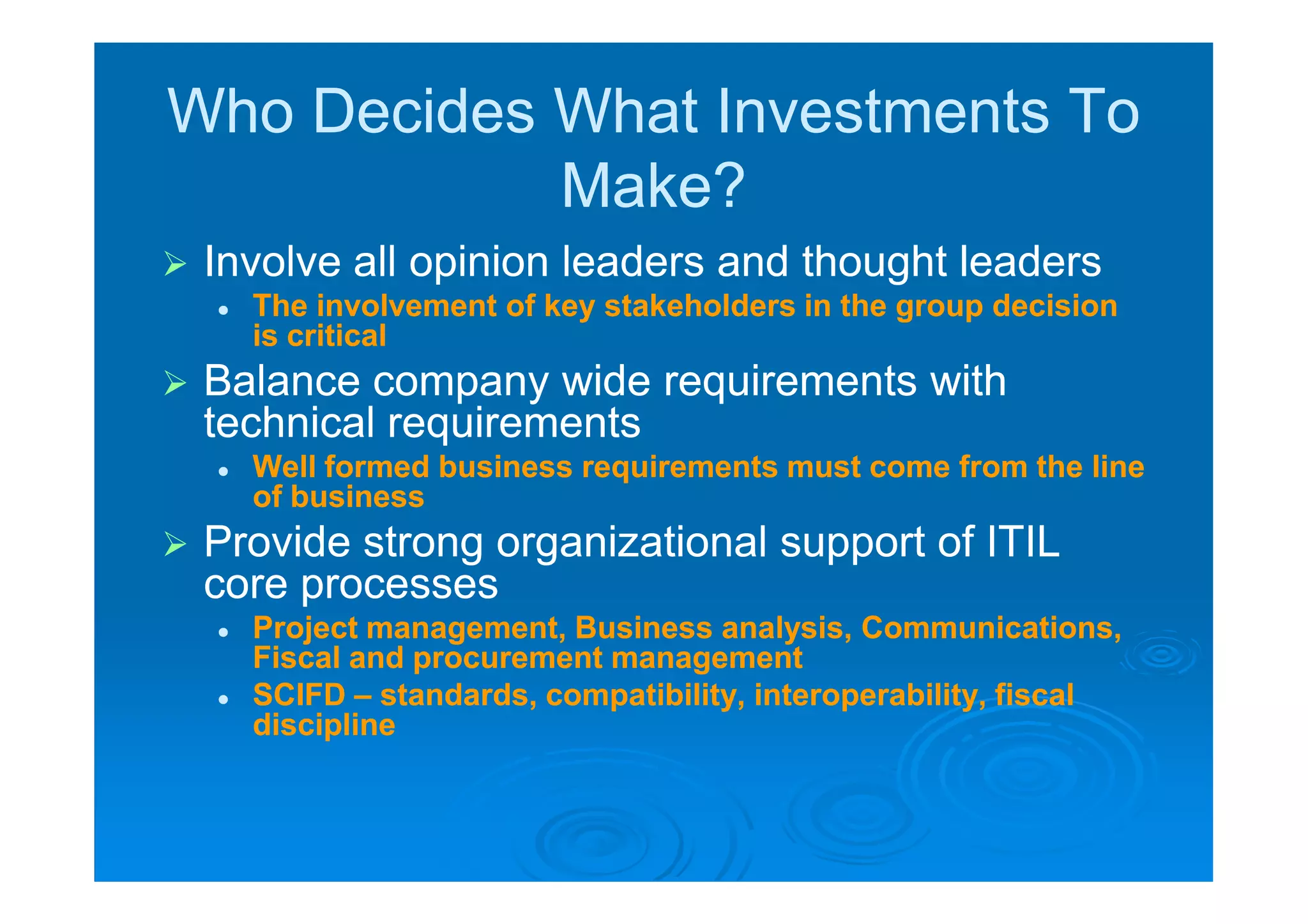 Who Decides What Investments To
            Make?
   Involve all opinion leaders and thought leaders
       The involvement of key stakeholders in the group decision
        is critical
   Balance company wide requirements with
    technical requirements
       Well formed business requirements must come from the line
        of business
   Provide strong organizational support of ITIL
    core processes
       Project management, Business analysis, Communications,
        Fiscal and procurement management
       SCIFD – standards, compatibility, interoperability, fiscal
        discipline
 