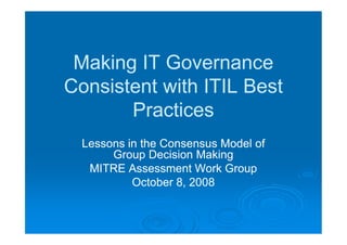 Making IT Governance
Consistent with ITIL Best
       Practices
  Lessons in the Consensus Model of
       Group Decision Making
   MITRE Assessment Work Group
           October 8, 2008
 