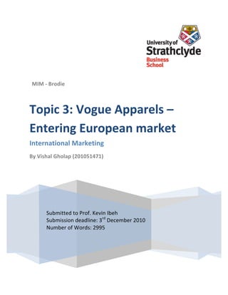  

	
  

	
  

	
  

	
  

	
  

	
            MIM	
  -­‐	
  Brodie	
  
              	
  
	
  



       Topic	
  3:	
  Vogue	
  Apparels	
  –	
  
	
  

	
  



       Entering	
  European	
  market	
  
	
  

	
  

	
     International	
  Marketing	
  
	
  
       By	
  Vishal	
  Gholap	
  (201051471)	
  
	
  

	
  
       	
  

	
  

	
  

	
  
                        Submitted	
  to	
  Prof.	
  Kevin	
  Ibeh	
  
	
                      Submission	
  o	
  eadline:	
  3rd	
  December	
  2010	
  
                        Submitted	
  t d Prof.	
  Kevin	
  Ibeh	
   	
  
	
                      Number	
  of	
  Weadline:	
  3rd	
  	
  December	
  2010	
  
                        Submission	
  d ords:	
  2995
	
                      Number	
  of	
  Words:	
  2995	
  
	
  

	
  

	
  
 