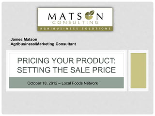 PRICING YOUR PRODUCT:
SETTING THE SALE PRICE
October 18, 2012 – Local Foods Network
James Matson
Agribusiness/Marketing Consultant
 