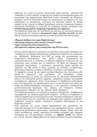 υπόδειγμα του e-work στο g-work (ηλεκτρονικός χώρος εργασίας - personal Grid
workspace) [1 έως 8]. Δηλαδή, το άλμα από την μυωπική και περιορισμένη χρήση της
τεχνολογίας στην σημασιολογική διασύνδεση υλικού, λογισμικού και ανθρώπων.
Συζητάμε, λοιπόν τα συστατικά στοιχεία, την εφαρμογή και τις επιπτώσεις του νέου
υποδείγματος σε επιστημονικό, οικονομικό και κοινωνικό επίπεδο. Το βασικό
εμπόδιο για την αύξηση του βαθμού αξιοποίησης αυτού που ονομάζουμε σύγχρονη
τεχνολογική επανάσταση σε κοινωνικό και προσωπικό επίπεδο, εντοπίζεται στην
συσσώρευση μη επαρκώς δομημένης πληροφορίας και υπηρεσιών.
Ένα θεμελιώδες βήμα προς την κατεύθυνση της επίλυσης του προτείνεται μέσα από
την δημιουργία του λεγόμενου ηλεκτρονικού χώρου εργασίας (g-work) για κάθε
πολίτη. Ο ηλεκτρονικός χώρος εργασίας (g-work) αποτελείται από τέσσερα μέρη:

•Ψηφιακό αποθηκευτικό χώρο (Digital Storage).
•Μεταφορά δεδομένων μέσω δικτύου (Network Traffic).
•Ισχύς επεξεργασίας (Processing Power).
•Ηλεκτρονικές υπηρεσίες μίας στάσης (One-stop Web Services).

•Οι τρεις πρώτοι παράγοντες σχετίζονται με επενδύσεις τεχνολογικών υποδομών, ενώ
ο τέταρτος με την παροχή ολοκληρωμένων ηλεκτρονικών υπηρεσιών και συγκροτούν
μία μεθοδολογία αξιοποίησης των ΤΠΕ με σκοπό την μεγιστοποίηση του
αναπτυξιακού αποτελέσματος.         Στο    πρώτο     στάδιο,    αναπτύσσονται και
υποδειγματοποιούνται οι συνέργειες των βασικών ανθρώπινων λειτουργιών και των
αντίστοιχων ροών εργασίας που τις διαπλέκουν. Με βάση την δομημένη αυτή
πληροφορία δημιουργείται ο προσωπικός ηλεκτρονικός χώρος εργασίας και
υπηρεσιών για κάθε πολίτη, ο οποίος εμπεριέχει και συντονίζει τις βασικότερες
ηλεκτρονικές υπηρεσίες, e-culture, e-education, e-commerce, e-government.
Το περιβάλλον g-work σε μία τοπική κοινότητα βασίζεται στην δυνατότητα κάθε
πολίτη να      επικοινωνεί    από     οπουδήποτε      και    οποιαδήποτε   στιγμή
(hyperconnectivity) με σκοπό την τηλελειτουργία και τηλεργασία (glocalization),
μέσα σε ένα συνεργατικό πλαίσιο (organized collaborative working environment)
ενοποίησης των εφαρμογών υλικού και λογισμικού. Το περιβάλλον g-work χτίζεται
πάνω στις τεχνολογίες του σημασιολογικού ιστού και του πλέγματος και οδηγεί στο
όραμα της Ambient Intelligence. Συγκεκριμένα, η πιο σημαντική συνεισφορά του
g-work έγκειται στην δημιουργία ενός πλήρους και δομημένου συνόλου
πληροφοριακών δεδομένων για τον εκάστοτε λήπτη αποφάσεων.
Για παράδειγμα, σήμερα οι πιο εξελιγμένες υπηρεσίες ηλεκτρονικής διακυβέρνησης
περιλαμβάνουν την υποβολή φορολογικών στοιχείων. Αντίθετα, το περιβάλλον g-
work περιλαμβάνει μία πιο ολοκληρωμένη σειρά θεματικά συνδεδεμένων ενεργειών,
οι οποίες απαιτούνται για να ξεκινήσει μία επιχείρηση, όπως υπηρεσίες οικονομικών
συμβούλων, ακινήτων, αγαθών, ανθρώπινου δυναμικού διασυνδεμένα σε ένα
διαχρονικό μονοπάτι.
Στην εφαρμογή του g-work δίνεται προτεραιότητα στις μειονεκτικές και
νησιωτικές περιοχές (Less Favored Regions) όπου παρατηρείται έλλειψη κρίσιμης
μάζας στους βασικότερους παραγωγικούς συντελεστές, ψηφιακό χάσμα, αλλά και
υψηλή συνείδηση της τοπικής ταυτότητας. Η ελεύθερη πρόσβαση στην δομημένη
πληροφορία και στις τεχνολογικές υποδομές ως δημόσιο αγαθό, στα πλαίσια
του g-work, αποτελεί βασικό βήμα για την έναρξη του ενάρετου κύκλου ανάπτυξης.




                                                                              11
 
