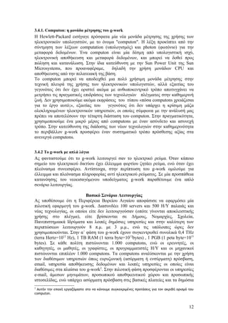 3.4.1. Computon: η μονάδα μέτρησης του g-work
Η Hewlett-Packard εισήγαγε πρόσφατα μία νέα μονάδα μέτρησης της χρήσης των
ηλεκτρονικών υπολογιστών, με το όνομα "computon". Η λέξη προκύπτει από την
σύντμηση των λέξεων computation (υπολογισμός) και photon (φωτόνιο) για την
μεταφορά δεδομένων. Ένα computon είναι μία δέσμη από υπολογιστική ισχύ,
ηλεκτρονική αποθήκευση και μεταφορά δεδομένων, και μπορεί να δοθεί προς
πώληση και κατανάλωση. Στην ίδια κατεύθυνση με την Sun Power Unit της Sun
Microsystems, που προαναφέραμε,        δηλαδή την χρήση μονάδων CPU και
αποθήκευσης από την πελατειακή της βάση.
Το computon μπορεί να αποδειχθεί μια πολύ χρήσιμη μονάδα μέτρησης στην
τεχνική πλευρά της χρήσης των ηλεκτρονικών υπολογιστών, αλλά εξαιτίας του
γεγονότος ότι δεν έχει οριστεί ακόμα με ανθωποκεντρικό τρόπο αποτυγχάνει να
μετρήσει τις πραγματικές επιδράσεις των τεχνολογιών πλέγματος στην καθημερινή
ζωή. Δεν χρησιμοποιούμε ακόμα εκφράσεις του τύπου «πόσα computons χρειάζεσαι
για το έργο αυτό;», εξαιτίας του     γεγονότος ότι δεν υπάρχει η κρίσιμη μάζα
ολοκληρωμένων ηλεκτρονικών υπηρεσιών, οι οποίες σύμφωνα με την ανάλυσή μας
πρέπει να αποτελέσουν την τέταρτη διάσταση του computon. Στην πραγματικότητα,
χρησιμοποιούμε ένα μικρό μέρος από computons με έναν ασύνδετο και ασυνεχή
τρόπο. Στην κατεύθυνση της διάδοσης των νέων τεχνολογιών στην καθημερινότητα
το περιβάλλον g-work προσφέρει έναν συστηματικό τρόπο πρόσθεσης αξίας στα
ανενεργά computons.


3.4.2 Το g-work με απλά λόγια
Ας φανταστούμε ότι το g-work λειτουργεί σαν το ηλεκτρικό ρεύμα. Όταν κάποιο
σημείο του ηλεκτρικού δικτύου έχει έλλειμμα φορτίου ζητάει ρεύμα, ενώ όταν έχει
πλεόνασμα συνεισφέρει. Αντίστοιχα, στην περίπτωση του g-work ομιλούμε για
έλλειμμα και πλεόνασμα πληροφορίας αντί ηλεκτρικού ρεύματος. Σε μία προσπάθεια
κατανόησης του νεοεισαγόμενου υποδείγματος g-work παραθέτουμε ένα απλό
σενάριο λειτουργίας.

                           Βασικό Σενάριο Λειτουργίας
Ας υποθέσουμε ότι η Περιφέρεια Βορείου Αιγαίου αποφάσισε να εφαρμόσει μία
πιλοτική εφαρμογή του g-work. Διασυνδέει 100 servers και 500 Η/Υ παλαιάς και
νέας τεχνολογίας, οι οποίοι είτε δεν λειτουργούσαν (οπότε γίνονται αποκλειστικής
χρήσης στο πλέγμα), είτε βρίσκονται σε Δήμους, Νομαρχίες, Σχολεία,
Πανεπιστημιακά Ιδρύματα και λοιπές δημόσιες υπηρεσίες και στην καλύτερη των
περιπτώσεων λειτουργούν 8 π.μ. με 3 μ.μ., ενώ τις υπόλοιπες ώρες δεν
χρησιμοποιούνται. Στην α΄ φάση του g-work έχουν συγκεντρωθεί συνολικά 0,4 ΤHz
(terra Hertz=1012 Ηz), 1 TB RAM (1 terra byte=1012bytes) , 1 PGB (1 peta byte=1015
bytes). Σε κάθε πολίτη πιστώνονται 1.000 computons, ενώ οι ερευνητές, οι
καθηγητές, οι μαθητές, οι γραφίστες, οι προγραμματιστές Η/Υ και οι μηχανικοί
πιστώνονται επιπλέον 1.000 computons. Τα computons αναλίσκονται με την χρήση
των διαθέσιμων υπηρεσιών όπως ευρυζωνική (ασύρματη ή ενσύρματη) πρόσβαση,
email, υπηρεσία αποθήκευσης δεδομένων και λοιπές υπηρεσίες οι οποίες είναι
διαθέσιμες στα πλαίσια του g-work2. Στην πιλοτική φάση προσφέρονται οι υπηρεσίες
e-mail, άμεσων μηνυμάτων, προσωπικού αποθηκευτικού χώρου και προσωπικής
ιστοσελίδας, ενώ υπάρχει ασύρματη πρόσβαση στις βασικές πλατείες και τα δημόσια
2
 Αυτήν την εποχή εργαζόμαστε στο να κάνουμε συγκεκριμένες προτάσεις για τον ακριβή ορισμό του
computon.



                                                                                          12
 