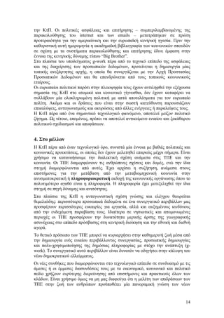 την ΚτΠ. Οι πολιτικές ασφάλειας και επιτήρησης – συμπεριλαμβανομένης της
παρακολούθησης του internet και των emails – μετατράπηκαν σε πρώτη
προτεραιότητα για την αμερικάνικη και την ευρωπαϊκή κεντρική ηγεσία. Πριν την
καθοριστική αυτή ημερομηνία η ακαδημαϊκή βιβλιογραφία των κοινωνικών σπουδών
σε σχέση με τα συστήματα παρακολούθησης και επιτήρησης έδινε έμφαση στην
έννοια της κεντρικής δύναμης τύπου “Big Brother”.
Στα πλαίσια του υποδείγματος g-work πέρα από το τεχνικό επίπεδο της ασφάλειας
και της διαχείρισης των προσωπικών δεδομένων, προτείνεται η δημιουργία μίας
τοπικής ανεξάρτητης αρχής, η οποία θα συνεργάζεται με την Αρχή Προστασίας
Προσωπικών Δεδομένων και θα επανδρώνεται από τους τοπικούς κοινωνικούς
εταίρους.
Οι ευρωπαίοι πολιτικοί παρότι στην πλειοψηφία τους έχουν αντιληφθεί την εξέχουσα
σημασία της ΚτΠ στο ατομικό και κοινωνικό γίγνεσθαι, δεν έχουν καταφέρει να
συλλάβουν μία ολοκληρωμένη πολιτική με απτά αποτελέσματα για τον ευρωπαίο
πολίτη. Ακόμα και οι δράσεις που είναι στην σωστή κατεύθυνση παρουσιάζουν
επικαλύψεις, ανταγωνισμούς και ακυρώσεις από άλλες ενέργειες ή παραλείψεις τους.
Η ΚτΠ πέρα από ένα σημαντικό τεχνολογικό φαινόμενο, αποτελεί μείζον πολιτικό
ζήτημα. Ως τέτοιο, επομένως, πρέπει να αποτελεί αντικείμενο ενιαίου και ξεκάθαρου
πολιτικού σχεδιασμού και αποφάσεων.


4. Στο μέλλον
Η ΚτΠ πέρα από έναν τεχνολογικό όρο, συνιστά μία έννοια με βαθιές πολιτικές και
κοινωνικές προεκτάσεις, οι οποίες δεν έχουν μελετηθεί επαρκώς μέχρι σήμερα. Είναι
χρήσιμο να κατανοήσουμε την διαλεκτική σχέση ανάμεσα στις ΤΠΕ και την
κοινωνία. Οι ΤΠΕ διαμορφώνουν τις ανθρώπινες σχέσεις και δομές, ενώ την ίδια
στιγμή διαμορφώνονται από αυτές. Έχει αρχίσει η συζήτηση, ανάμεσα στους
επιστήμονες για την μετάβαση από την μεταβιομηχανική κοινωνία στην
ανυσματοκρατική ή πληροφοριοκρατική εκδοχή της κοινωνικής οργάνωσης όπου το
πολυτιμότερο αγαθό είναι η πληροφορία. Η πληροφορία έχει μετεξελιχθεί την ίδια
στιγμή σε πηγή δύναμης και ανισότητας.
Στα πλαίσια της ΚτΠ η ανταγωνιστική σχέση γνώσης και ελέγχου θεωρείται
θεμελιώδης: περισσότερα προσωπικά δεδομένα σε ένα συνεργατικό περιβάλλον μας
προσφέρουν περισσότερες ευκαιρίες για εργασία, αλλά και αυξημένους κινδύνους
από την ενδεχόμενη παραβίαση τους. Ιδιαίτερα σε νησιωτικές και απομονωμένες
περιοχές οι ΤΠΕ προσφέρουν την δυνατότητα μερικής άρσης της γεωγραφικής
ασυνέχειας στο επίπεδο πρόσβασης στη κεντρική διοίκηση και την εθνική και διεθνή
αγορά.
Το θετικό πρόσωπο των ΤΠΕ μπορεί να κυριαρχήσει στην καθημερινή ζωή μέσα από
την δημιουργία ενός ενιαίου περιβάλλοντος συνεργασίας, προσωπικής δημιουργίας
και πολυ-χρησιμοποίησης της δημόσιας πληροφορίας με στόχο την ανάπτυξη (g-
work). Το συνεργατικό αυτό περιβάλλον είναι δυνατόν να οδηγήσει στην κάλυψη του
νέου δημοκρατικού ελλείμματος.
Οι νέες συνθήκες που διαμορφώνονται στο τεχνολογικό επίπεδο σε συνδυασμό με τις
άμεσες ή οι έμμεσες διασυνδέσεις τους με το οικονομικό, κοινωνικό και πολιτικό
πεδίο χρήζουν ευρύτερης διερεύνησης από επιστήμονες και πρακτικούς όλων των
κλάδων. Είναι χρήσιμο όμως να μη μας διαφεύγει ότι η μελέτη των επιδράσεων των
ΤΠΕ στην ζωή των ανθρώπων προϋποθέτει μία πανοραμική γνώση των νέων


                                                                              14
 