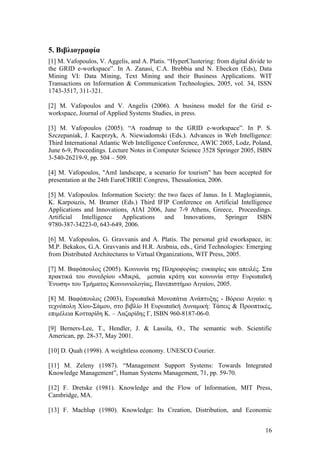 5. Βιβλιογραφία
[1] M. Vafopoulos, V. Aggelis, and A. Platis. “HyperClustering: from digital divide to
the GRID e-workspace”. In A. Zanasi, C.A. Brebbia and N. Ebecken (Eds), Data
Mining VI: Data Mining, Text Mining and their Business Applications. WIT
Transactions on Information & Communication Technologies, 2005, vol. 34, ISSN
1743-3517, 311-321.

[2] M. Vafopoulos and V. Angelis (2006). A business model for the Grid e-
workspace, Journal of Applied Systems Studies, in press.

[3] M. Vafopoulos (2005). “A roadmap to the GRID e-workspace”. In P. S.
Szczepaniak, J. Kacprzyk, A. Niewiadomski (Eds.). Advances in Web Intelligence:
Third International Atlantic Web Intelligence Conference, AWIC 2005, Lodz, Poland,
June 6-9, Proceedings. Lecture Notes in Computer Science 3528 Springer 2005, ISBN
3-540-26219-9, pp. 504 – 509.

[4] M. Vafopoulos, "AmI landscape, a scenario for tourism" has been accepted for
presentation at the 24th EuroCHRIE Congress, Thessalonica, 2006.

[5] M. Vafopoulos. Information Society: the two faces of Janus. In I. Maglogiannis,
K. Karpouzis, M. Bramer (Eds.) Third IFIP Conference on Artificial Intelligence
Applications and Innovations, AIAI 2006, June 7-9 Athens, Greece, Proceedings.
Artificial  Intelligence  Applications     and   Innovations,     Springer   ISBN
9780-387-34223-0, 643-649, 2006.

[6] M. Vafopoulos, G. Gravvanis and A. Platis. The personal grid eworkspace, in:
M.P. Bekakos, G.A. Gravvanis and H.R. Arabnia, eds., Grid Technologies: Emerging
from Distributed Architectures to Virtual Organizations, WIT Press, 2005.

[7] M. Βαφόπουλος (2005). Κοινωνία της Πληροφορίας: ευκαιρίες και απειλές. Στα
πρακτικά του συνεδρίου «Μικρά, μεσαία κράτη και κοινωνία στην Ευρωπαϊκή
Ένωση» του Τμήματος Κοινωνιολογίας, Πανεπιστήμιο Αιγαίου, 2005.

[8] M. Βαφόπουλος (2003), Ευρωπαϊκά Μονοπάτια Ανάπτυξης - Βόρειο Αιγαίο: η
τεχνόπολη Χίου-Σάμου, στο βιβλίο Η Ευρωπαϊκή Δυναμική: Τάσεις & Προοπτικές,
επιμέλεια Κοτταρίδη Κ. – Λαζαρίδης Γ, ISBN 960-8187-06-0.

[9] Berners-Lee, T., Hendler, J. & Lassila, O., The semantic web. Scientific
American, pp. 28-37, May 2001.

[10] D. Quah (1998). A weightless economy. UNESCO Courier.

[11] M. Zeleny (1987). “Management Support Systems: Towards Integrated
Knowledge Management”, Human Systems Management, 71, pp. 59-70.

[12] F. Dretske (1981). Knowledge and the Flow of Information, MIT Press,
Cambridge, MA.

[13] F. Machlup (1980). Knowledge: Its Creation, Distribution, and Economic


                                                                                   16
 