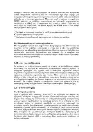 διαφέρει ο ελεγκτής από τον ελεγχόμενο. Η ασάφεια ανάμεσα στην πραγματική
είδηση (παρουσίαση γεγονότος) και τον υποκειμενικό σχολιασμό παρέχει μία
ανεξέλεγκτη δύναμη στα χέρια του δημοσιογράφου, διότι, απλά, καταλήγει αυτός να
καθορίζει το τι είναι πραγματικότητα. Μέσα από αυτό το πρίσμα, οι φορείς των
Μ.Μ.Ε. μπορούν να εκβιάζουν επιχειρηματίες και πολιτικούς χρησιμοποιώντας
επιπρόσθετα το άλλοθι της εκπροσώπησης της «κοινής» γνώμης. Συνοπτικά, ως
αποτέλεσμα της υπερεξουσίας του Τύπου, ο χώρος των Μ.Μ.Ε. στην Ελλάδα πάσχει
από τρία βασικά προβλήματα:

Διαπλοκή με οικονομικά συμφέροντα (ΑGB, εργολάβοι δημοσίων έργων).
Προσκόληση στην πολιτική εξουσία.
Κακής ποιότητας πολυμεσικό περιεχόμενο από τα τηλεοπτικά κανάλια.

2.2.5 Ζήτημα ασφάλειας των προσωπικών δεδομένων
Με την ραγδαία εξέλιξη των Τεχνολογιών Πληροφορικής και Επικοινωνίας τα
τελευταία χρόνια αυξήθηκε κατακόρυφα ο όγκος και η αξία της μετάδοσης,
αποθήκευσης και αξιοποίησης της πληροφορίας. Μετά το πρόσφατο σκάνδαλο των
τηλεφωνικών υποκλοπών διαπιστώσαμε και πρακτικά ότι η ασφάλεια των
προσωπικών και δημόσιων δεδομένων είναι ένα κρίσιμο εθνικό ζήτημα στρατηγικής
σημασίας με διεθνείς προεκτάσεις.


3. Η λύση του προβλήματος
Το μονοπάτι της επίλυσης περιέχει αφενός τα στοιχεία της περιβάλλουσας γενικής
προσέγγισης και αφετέρου τις απαραίτητες στοχοποιημένες πολιτικές δράσεις. Η
συστημική προσέγγιση δίνει έμφαση στην αλληεπίδραση σημαντικού αριθμού
ετερόκλητων παραγόντων και συμπληρώνεται από ένα νεοεισαγόμενο υπόδειγμα της
εξελικτκής διαδικασίας παραγωγής της γνώσης. Μέσα από αυτό το αναλυτικό
πλαίσιο πηγάζει η βασική αρχή της επίλυσης καθώς και ο βασικός κανόνας για τον
προσδιορισμού του ρόλου του βασικού διακομιστή της πληροφορίας στις σύγχρονες
κοινωνίες. Τα επμέρους στοιχεία επκεντρώνονται κυρίως στα χαρακτηριστικά της
στρατηγικής δράσης σε οργανωσιακό επίπεδο για να επιτευχθεί ο βασικός στόχος.

3.1 Τα γενικά στοιχεία
3.1.1 Συστημική προσέγγιση
Αργά ή γρήγορα κάθε ερευνητής αντιμετωπίζει το πρόβλημα του βαθμού της
αφαίρεσης που πρέπει να εφαρμόσει άμεσα ή έμμεσα στο υπόδειγμα ανάλυσης του.
Παρότι είμαι οπαδός της αφαιρετικής και μαθηματικοποιημένης αναπαράστασης
μεγάλων ομάδων προβλημάτων της επιστήμης, πιστεύω ότι η επίδραση των νέων
τεχνολογιών πρέπει να εξεταστεί παράλληλα σε κοινωνικό, οικονομικό και
προσωπικό επίπεδο. Στην Οικονομική επιστήμη ομιλούμε για υποδείγματα «Γενικής
Ισορροπίας» (general equilibrium models) και με αντίστοιχο τρόπο, τηρουμένων των
αναλογιών, αντιμετωπίζονται προβλήματα από την λεγόμενη «Συστημική» θεώρηση.
Μας ενδιαφέρει να μελετήσουμε με συστημικό τρόπο τις παραμέτρους σε
περισσότερα του ενός επιστημονικά πεδία, καθώς κύριο μέλημά μας δεν είναι απλά η
διατύπωση μίας θεωρίας, αλλά η εφαρμόσιμη βάση ρεαλιστικών υποθέσεων σε
καθημερινά θέματα.


                                                                              5
 