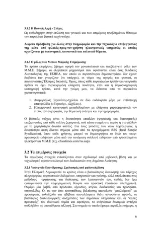 3.1.2 Η Βασική Αρχή - Στόχος
Ως καθοδήγηση στην επίλυση του γενικού και των επιμέρους προβλημάτων θέτουμε
την παρακάτω βασική αρχή-στόχο:

Δωρεάν πρόσβαση για όλους στην πληροφορία και την τεχνολογία επεξεργασίας
της μέσα από φιλικές-προς-τον-χρήστη ηλεκτρονικές υπηρεσίες οι οποίες
σχετίζονται με οικονομικά, κοινωνικά και πολιτικά θέματα.


3.1.3 Ο ρόλος των Μέσων Μαζικής Ενημέρωσης
Το πρώτο επιμέρους ζήτημα αφορά τον μονοπωλιακό και ανεξέλεγκτο ρόλο των
Μ.Μ.Ε. Σήμερα, οι ελεγκτικοί μηχανισμοί που υφίστανται είναι ένας Κώδικας
Δεοντολογίας της ΕΣΗΕΑ, τον οποίο οι περισσότεροι δημοσιογράφοι δεν έχουν
διαβάσει (αν γνωρίζουν ότι υπάρχει), οι νόμοι της αγοράς και φυσικά, οι
παντογνώστες Έλληνες δικαστές. Όμως, όπως κάθε παραγόμενο προϊόν και υπηρεσία
πρέπει να έχει συγκεκριμένη ελάχιστη ποιότητα, έτσι και η δημοσιογραφική
καταγραφή πρέπει, κατά την γνώμη μου, να διέπεται από τα παρακάτω
χαρακτηριστικά:

   1. Διαχωρισμός γεγονότος-σχολίου σε δύο ευδιάκριτα μέρη με αντίστοιχη
      επικεφαλίδα («Γεγονός», «Σχόλιο»).
   2. Ηλεκτρονική καταγραφή μεταδεδομένων με ελάχιστα χαρακτηριστικά τον
      τίτλο, τον συγγραφέα, την θεματική ενότητα και την ημερομηνία.

Ο βασικός στόχος είναι η δυνατότητα επιπλέον (ψηφιακής και διανοητικής)
επεξεργασίας από κάθε πολίτη ξεχωριστά, ανά πάσα στιγμή στο παρόν ή στο μέλλον
με το χαμηλότερο δυνατό κόστος. Για τους γνώστες των νέων τεχνολογιών, η
δυνατότητα αυτή δίνεται σήμερα μέσα από τα προγράμματα RSS (Real Simple
Syndication), όπου κάθε χρήστης μπορεί να δημιουργήσει το δικό του υπερ-
πρακτορείο ειδήσεων μέσα από την αυτόματη συλλογή ειδήσεων από προεπιλεμένα
ηλεκτρονικά Μ.Μ.Ε (π.χ. chiostimes.com/rss.asp).


3.2 Τα επιμέρους στοιχεία
Τα επιμέρους στοιχεία εντοπίζονται στον σχεδιασμό από μηδενική βάση και με
τεχνολογικό προσανατολισμό των διαδικασιών στη Δημόσια Διοίκηση.

3.2.1 Υπουργείο Επανίδρυσης: Σχεδιασμός από μηδενική βάση
Στην Ελληνική Δημοκρατία το κράτος είναι ο βασικότερος διακινητής και πάροχος
πληροφορίας, προσωπικών δεδομένων, υπηρεσιών και γνώσης, αλλά υπολείπεται στις
μεθόδους     οργάνωσης και διοίκησης των λειτουργιών του, καθώς δεν έχει
ενσωματώσει την επιχειρηματική θεωρία και πρακτική (business intelligence).
Θυμίζει μία βαβέλ από πρόσωπα, εξουσίες, κτίρια, διαδικασίες και πρόσφατα,
ιστοσελίδες. Οι εκ των έσω προσπάθειες βελτίωσης αποτελούν “μπαλώματα” με
προσωρινά, πολυέξοδα και αβέβαια αποτελέσματα διότι αγνοούνται αφενός, οι
βαθύτερες διαλειτουργικές συσχετίσεις των δημόσιων υπηρεσιών και οι “καλές
πρακτικές” του ιδιωτικού τομέα και αφετέρου, το ανθρώπινο δυναμικό αντιδρά
συλλήβδην σε οποιαδήποτε αλλαγή. Στο σημείο το οποίο έχουμε περιέλθει σήμερα, η


                                                                             6
 