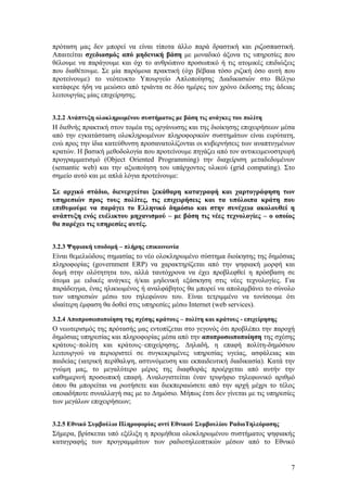 πρόταση μας δεν μπορεί να είναι τίποτα άλλο παρά δραστική και ριζοσπαστική.
Απαιτείται σχεδιασμός από μηδενική βάση με μοναδικό άξονα τις υπηρεσίες που
θέλουμε να παράγουμε και όχι το ανθρώπινο προσωπικό ή τις ατομικές επιδιώξεις
που διαθέτουμε. Σε μία παρόμοια πρακτική (όχι βέβαια τόσο ριζική όσο αυτή που
προτείνουμε) το νεότευκτο Yπουργείο Απλοποίησης Διαδικασιών στο Βέλγιο
κατάφερε ήδη να μειώσει από τριάντα σε δύο ημέρες τον χρόνο έκδοσης της άδειας
λειτουργίας μίας επιχείρησης.


3.2.2 Ανάπτυξη ολοκληρωμένου συστήματος με βάση τις ανάγκες του πολίτη
Η διεθνής πρακτική στον τομέα της οργάνωσης και της διοίκησης επιχειρήσεων μέσα
από την εγκατάσταση ολοκληρωμένων πληροφορικών συστημάτων είναι ευρύτατη,
ενώ προς την ίδια κατεύθυνση προσανατολίζονται οι κυβερνήσεις των αναπτυγμένων
κρατών. Η βασική μεθοδολογία που προτείνουμε πηγάζει από τον αντικειμενοστρεφή
προγραμματισμό (Object Oriented Programming) την διαχείριση μεταδεδομένων
(semantic web) και την αξιοποίηση του υπάρχοντος υλικού (grid computing). Στο
σημείο αυτό και με απλά λόγια προτείνουμε:

Σε αρχικό στάδιο, διενεργείται ξεκάθαρη καταγραφή και χαρτογράφηση των
υπηρεσιών προς τους πολίτες, τις επιχειρήσεις και τα υπόλοιπα κράτη που
επιθυμούμε να παράγει το Ελληνικό δημόσιο και στην συνέχεια ακολουθεί η
ανάπτυξη ενός ευέλικτου μηχανισμού – με βάση τις νέες τεχνολογίες – ο οποίος
θα παρέχει τις υπηρεσίες αυτές.


3.2.3 Ψηφιακή υποδομή – πλήρης επικοινωνία
Είναι θεμελιώδους σημασίας το νέο ολοκληρωμένο σύστημα διοίκησης της δημόσιας
πληροφορίας (government ERP) να χαρακτηρίζεται από την ψηφιακή μορφή και
δομή στην ολότητητα του, αλλά ταυτόχρονα να έχει προβλεφθεί η πρόσβαση σε
άτομα με ειδικές ανάγκες ή/και μηδενική εξάσκηση στις νέες τεχνολογίες. Για
παράδειγμα, ένας ηλικιωμένος ή αναλφάβητος θα μπορεί να απολαμβάνει το σύνολο
των υπηρεσιών μέσω του τηλεφώνου του. Είναι τετριμμένο να τονίσουμε ότι
ιδιαίτερη έμφαση θα δοθεί στις υπηρεσίες μέσω Internet (web services).

3.2.4 Αποπροσωποποίηση της σχέσης κράτους – πολίτη και κράτους - επιχείρησης
Ο νεωτερισμός της πρότασής μας εντοπίζεται στο γεγονός ότι προβλέπει την παροχή
δημόσιας υπηρεσίας και πληροφορίας μέσα από την αποπροσωποποίηση της σχέσης
κράτους–πολίτη και κράτους–επιχείρησης. Δηλαδή, η επαφή πολίτη-δημόσιου
λειτουργού να περιοριστεί σε συγκεκριμένες υπηρεσίας υγείας, ασφάλειας και
παιδείας (ιατρική περίθαλψη, αστυνόμευση και εκπαιδευτική διαδικασία). Κατά την
γνώμη μας, το μεγαλύτερο μέρος της διαφθοράς προέρχεται από αυτήν την
καθημερινή προσωπική επαφή. Αναλογιστείται έναν τριψήφιο τηλεφωνικό αριθμό
όπου θα μπορείται να ρωτήσετε και διεκπεραιώσετε από την αρχή μέχρι το τέλος
οποιαδήποτε συναλλαγή σας με το Δημόσιο. Μήπως έτσι δεν γίνεται με τις υπηρεσίες
των μεγάλων επιχειρήσεων;


3.2.5 Εθνικό Συμβούλιο Πληροφορίας αντί Εθνικού Συμβουλίου ΡαδιοΤηλεόρασης
Σήμερα, βρίσκεται υπό εξέλιξη η προμήθεια ολοκληρωμένου συστήματος ψηφιακής
καταγραφής των προγραμμάτων των ραδιοτηλεοπτικών μέσων από το Εθνικό


                                                                               7
 