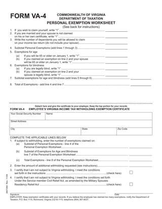 FORM VA-4                                            COMMONWEALTH OF VIRGINIA
                                                                           DEPARTMENT OF TAXATION
                                                               PERSONAL EXEMPTION WORKSHEET
                                                                                 (See back for instructions)
                     1. If you wish to claim yourself, write “1” .............................................................. _______________
                     2. If you are married and your spouse is not claimed
                        on his or her own certiﬁcate, write “1” ............................................................... _______________
                     3. Write the number of dependents you will be allowed to claim
                        on your income tax return (do not include your spouse) ................................... _______________
                     4. Subtotal Personal Exemptions (add lines 1 through 3) ..................................... _______________
                     5. Exemptions for age
                            (a) If you will be 65 or older on January 1, write “1” .................................. _______________
                            (b) If you claimed an exemption on line 2 and your spouse
                                will be 65 or older on January 1, write “1” ............................................ _______________
                     6. Exemptions for blindness
                         (a)    If you are legally blind, write “1” ........................................................... _______________
                         (b)    If you claimed an exemption on line 2 and your
                                spouse is legally blind, write “1” ........................................................... _______________
                     7. Subtotal exemptions for age and blindness (add lines 5 through 6) ................................................... ______________

                     8. Total of Exemptions - add line 4 and line 7 ......................................................................................... ______________




                                                 Detach here and give the certiﬁcate to your employer. Keep the top portion for your records
                     FORM VA-4            EMPLOYEE’S VIRGINIA INCOME TAX WITHHOLDING EXEMPTION CERTIFICATE
                     Your Social Security Number              Name


                     Street Address


                     City                                                                              State                                   Zip Code


                     COMPLETE THE APPLICABLE LINES BELOW
                     1. If subject to withholding, enter the number of exemptions claimed on:
                          (a)    Subtotal of Personal Exemptions - line 4 of the
                                 Personal Exemption Worksheet ...........................................................................................
                            (b)      Subtotal of Exemptions for Age and Blindness
                                     line 7 of the Personal Exemption Worksheet .......................................................................

                            (c)      Total Exemptions - line 8 of the Personal Exemption Worksheet.........................................

                     2. Enter the amount of additional withholding requested (see instructions)..........................................
                     3. I certify that I am not subject to Virginia withholding. l meet the conditions
                        set forth in the instructions ................................................................................. (check here)
2601064 Rev. 11/09




                     4. I certify that I am not subject to Virginia withholding. l meet the conditions set forth
                        Under the Service member Civil Relief Act, as amended by the Military Spouses
                        Residency Relief Act .......................................................................................... (check here)


                     Signature                                                                                                Date
                     EMPLOYER: Keep exemption certiﬁcates with your records. If you believe the employee has claimed too many exemptions, notify the Department of
                     Taxation, P.O. Box 1115, Richmond, Virginia 23218-1115, telephone (804) 367-8037.
 