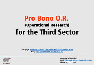 Pro Bono O.R.
(Operational Research)
for the Third Sector
Webpage: www.theorsociety.com/Pages/Probono/Probono.aspx
Blog: http://probonoOR.blogspot.co.uk/
For more information
Email felicity.mcleister@theorsociety.com
Phone: 0121 233 9300
 