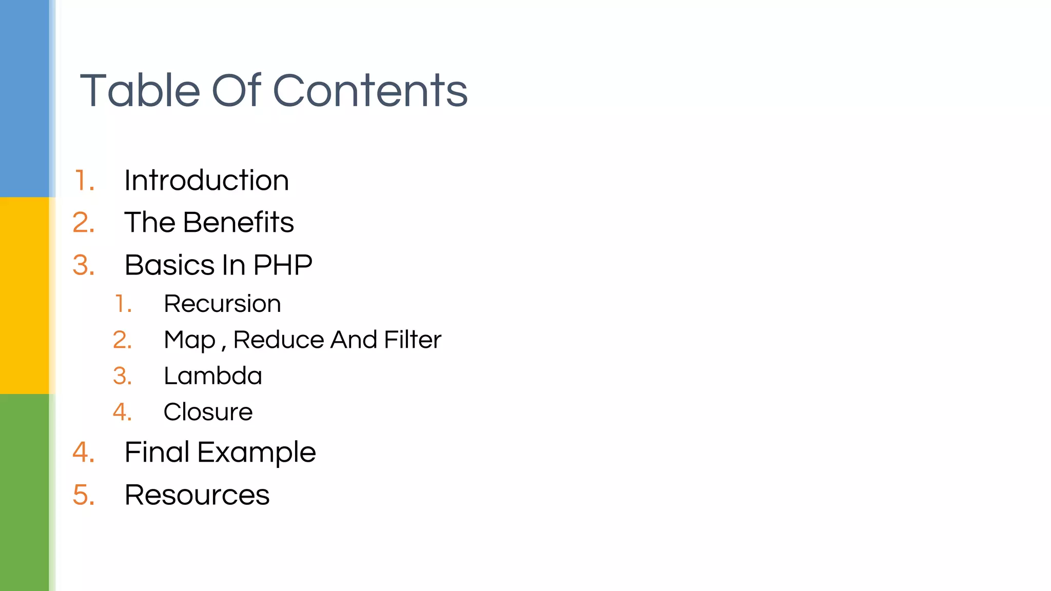 1. Introduction
2. The Benefits
3. Basics In PHP
1. Recursion
2. Map , Reduce And Filter
3. Lambda
4. Closure
4. Final Example
5. Resources
Table Of Contents
 