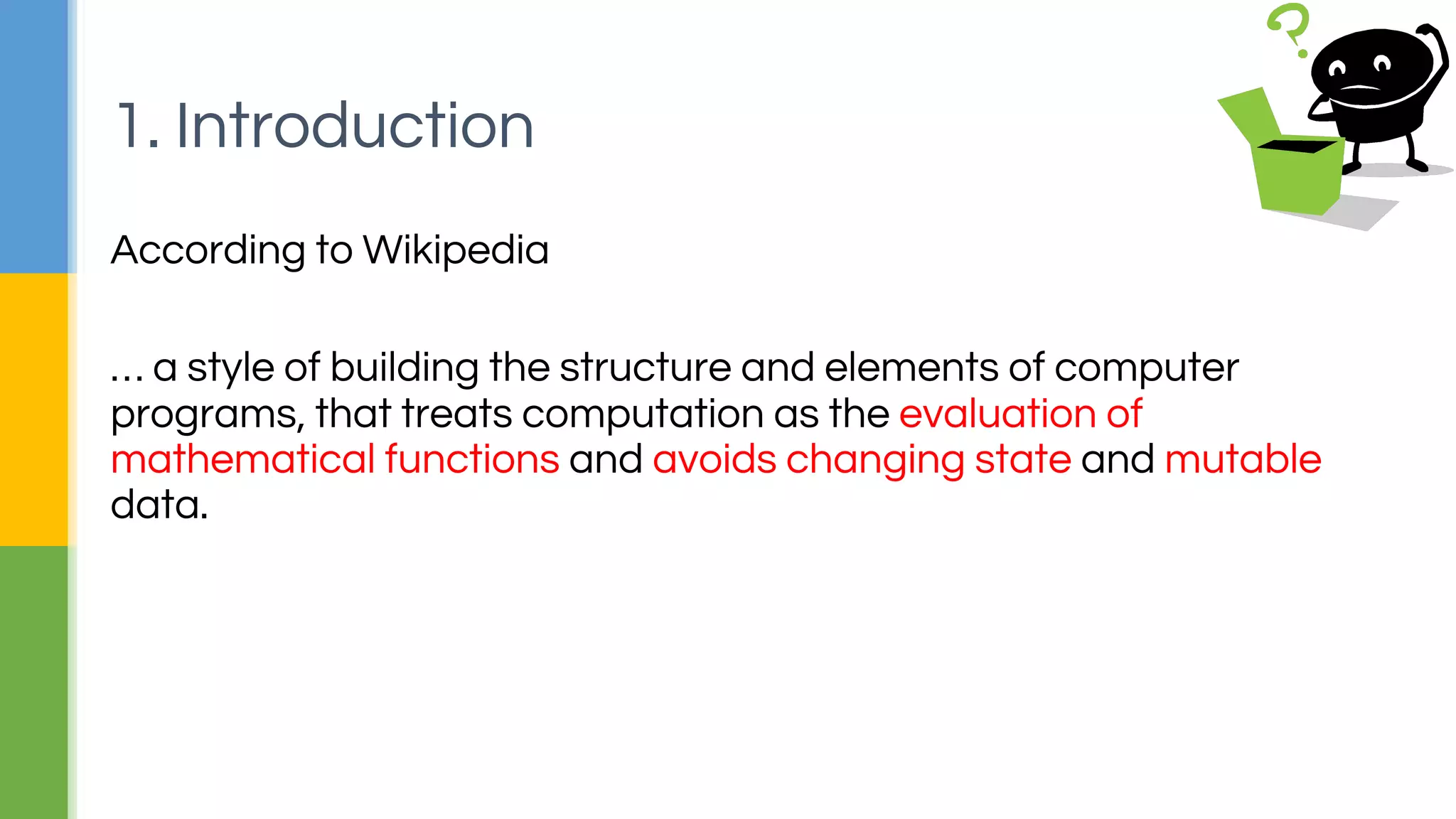 According to Wikipedia
… a style of building the structure and elements of computer
programs, that treats computation as the evaluation of
mathematical functions and avoids changing state and mutable
data.
1. Introduction
 