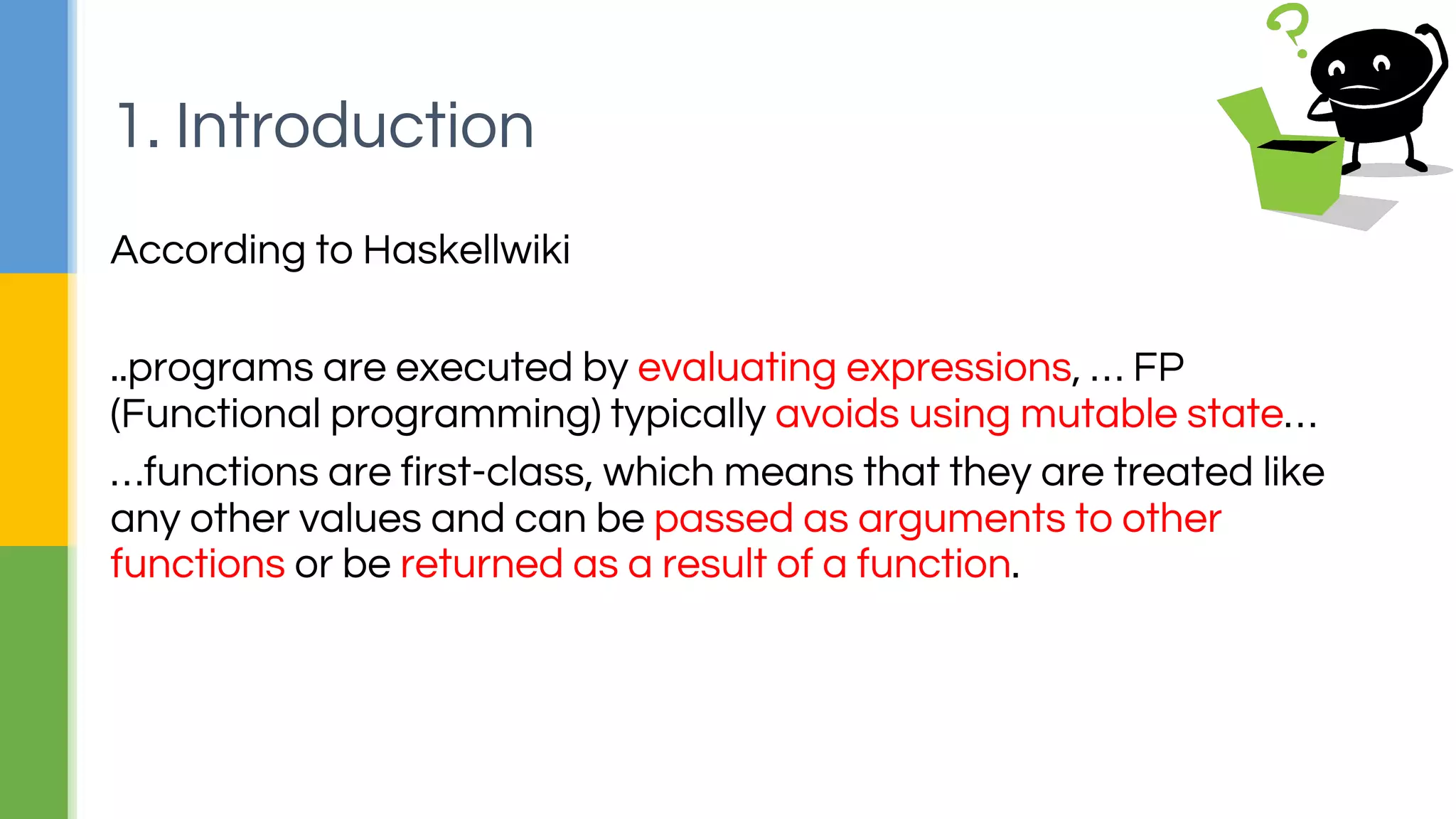 According to Haskellwiki
..programs are executed by evaluating expressions, … FP
(Functional programming) typically avoids using mutable state…
…functions are first-class, which means that they are treated like
any other values and can be passed as arguments to other
functions or be returned as a result of a function.
1. Introduction
 