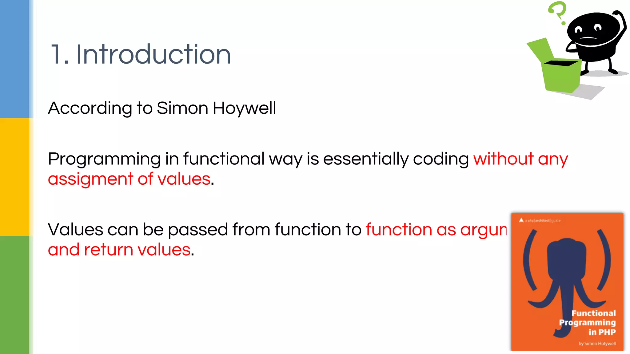 According to Simon Hoywell
Programming in functional way is essentially coding without any
assigment of values.
Values can be passed from function to function as arguments
and return values.
1. Introduction
 