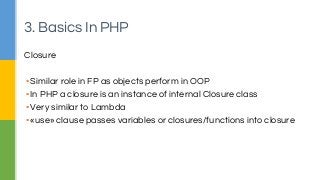 Closure
▪Similar role in FP as objects perform in OOP
▪In PHP a closure is an instance of internal Closure class
▪Very similar to Lambda
▪«use» clause passes variables or closures/functions into closure
3. Basics In PHP
 