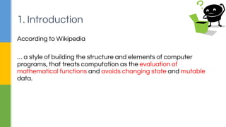According to Wikipedia
… a style of building the structure and elements of computer
programs, that treats computation as the evaluation of
mathematical functions and avoids changing state and mutable
data.
1. Introduction
 
