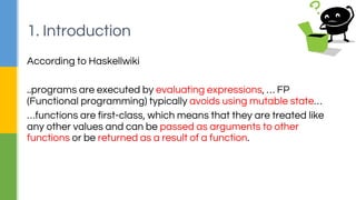 According to Haskellwiki
..programs are executed by evaluating expressions, … FP
(Functional programming) typically avoids using mutable state…
…functions are first-class, which means that they are treated like
any other values and can be passed as arguments to other
functions or be returned as a result of a function.
1. Introduction
 