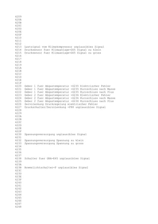 4209
420A
420B
420C
420D
420E
420F
4210
4211
4212
4213
4214
4215
4216
4217
4218
4219
421A
421B
421C
421D
421E
421F
4220
4221
4222
4223
4224
4225
4226
4227
4228
4229
422A
422B
422C
422D
422E
422F
4230
4231
4232
4233
4234
4235
4236
4237
4238
4239
423A
423B
423C
423D
423E
423F
4240
4241
4242
4243
4244
4245
4246
4247
4248

Lastsignal vom Klimakompressor unplausibles Signal
Drucksensor fuer Klimaanlage-G65 Signal zu klein
Drucksensor fuer Klimaanlage-G65 Signal zu gross

Geber 1 fuer Abgastemperatur -G235 Elektrischer Fehler
Geber 1 fuer Abgastemperatur -G235 Kurzschluss nach Masse
Geber 1 fuer Abgastemperatur -G235 Kurzschluss nach Plus
Geber 2 fuer Abgastemperatur -G236 Elektrischer Fehler
Geber 2 fuer Abgastemperatur -G236 Kurzschluss nach Masse
Geber 2 fuer Abgastemperatur -G236 Kurzschluss nach Plus
Servolenkung Druckregelung elektrischer Fehler
Druckschalter/Servolenkung -F88 unplausibles Signal

Spannungsversorgung unplausibles Signal
Spannungsversorgung Spannung zu klein
Spannungsversorgung Spannung zu gross

Schalter fuer GRA-E45 unplausibles Signal
Bremslichtschalter-F unplausibles Signal

 