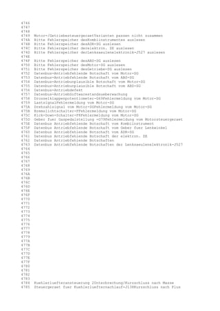 4746
4747
4748
4749
474A
474B
474C
474D
474E
474F
4750
4751
4752
4753
4754
4755
4756
4757
4758
4759
475A
475B
475C
475D
475E
475F
4760
4761
4762
4763
4764
4765
4766
4767
4768
4769
476A
476B
476C
476D
476E
476F
4770
4771
4772
4773
4774
4775
4776
4777
4778
4779
477A
477B
477C
477D
477E
477F
4780
4781
4782
4783
4784
4785

Motor-/GetriebesteuergeraetVarianten passen nicht zusammen
Bitte Fehlerspeicher desKombiinstrumentes auslesen
Bitte Fehlerspeicher desADR-SG auslesen
Bitte Fehlerspeicher derelektron. ZE auslesen
Bitte Fehlerspeicher derLenksaeulenelektronik-J527 auslesen
Bitte Fehlerspeicher desABS-SG auslesen
Bitte Fehlerspeicher desMotor-SG auslesen
Bitte Fehlerspeicher desGetriebe-SG auslesen
Datenbus-Antriebfehlende Botschaft vom Motor-SG
Datenbus-Antriebfehlende Botschaft vom ABS-SG
Datenbus-Antriebunplausible Botschaft vom Motor-SG
Datenbus-Antriebunplausible Botschaft vom ABS-SG
Datenbus-Antriebdefekt
Datenbus-AntriebSoftwarestandsueberwachung
Drosselklappenpotentiometer-G69Fehlermeldung vom Motor-SG
LastsignalFehlermeldung vom Motor-SG
Drehzahlsignal vom Motor-SGFehlermeldung vom Motor-SG
Bremslichtschalter-FFehlermeldung vom Motor-SG
Kick-Down-Schalter-F8Fehlermeldung vom Motor-SG
Geber fuer Gaspedalstellung -G79Fehlermeldung vom Motorsteuergeraet
Datenbus Antriebfehlende Botschaft vom Kombiinstrument
Datenbus Antriebfehlende Botschaft vom Geber fuer Lenkwinkel
Datenbus Antriebfehlende Botschaft vom ADR-SG
Datenbus Antriebfehlende Botschaft der elektron. ZE
Datenbus Antriebfehlende Botschaften
Datenbus Antriebfehlende Botschaften der Lenksaeulenelektronik-J527

Kuehlerluefteransteuerung 2Unterbrechung/Kurzschluss nach Masse
Steuergeraet fuer Kuehlerluefternachlauf-J138Kurzschluss nach Plus

 