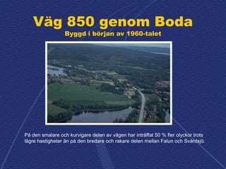 Väg 850 genom Boda
Byggd i början av 1960-talet
På den smalare och kurvigare delen av vägen har inträffat 50 % fler olycko...