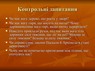 Контрольні запитання Чи має вагу дерево, що росте у дворі? Чи має вагу гиря, що висить на нитці? Чому дорівнюватиме вага гирі, якщо нитку перерізати? Наведіть приклади рухів, під час яких вага тіла дорівнює силі тяжіння, що діє на неї? Менша за силу тяжіння? Більша за силу тяжіння? Чи справедливі закони Паскаля й Архімеда в стані невагомості? Чому ми не помічаємо притягання між тілами, що оточують нас? 