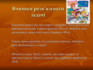 Вчимося розв'язувати задачі Космічна ракета під час старту з поверхні Землі рухається вертикально вгору з прискоренням 20 м/с 2 . Знайдіть вагу космонавта, якщо його маса становить 90 кг. З яким прискоренням слід піднімати вантаж, щоб його вага збільшилася в 3 рази? Обчисліть масу Землі, знаючи, що гиря масою 1 кг притягується до Землі із силою, яка дорівнює приблизно 10 Н.  