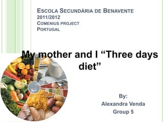 ESCOLA SECUNDÁRIA DE BENAVENTE
   2011/2012
   COMENIUS PROJECT
   PORTUGAL




My mother and I “Three days
           diet”

                            By:
                      Alexandra Venda
                          Group 5
 
