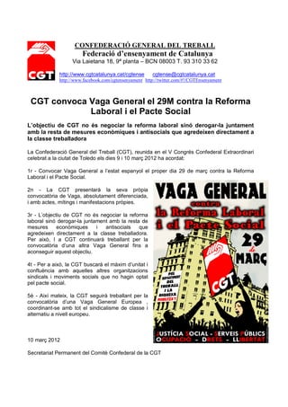 CONFEDERACIÓ GENERAL DEL TREBALL
                       Federació d’ensenyament de Catalunya
                   Via Laietana 18, 9ª planta – BCN 08003 T. 93 310 33 62

             http://www.cgtcatalunya.cat/cgtense        cgtense@cgtcatalunya.cat
             http://www.facebook.com/cgtensenyament http://twitter.com/#!/CGTEnsenyament



 CGT convoca Vaga General el 29M contra la Reforma
             Laboral i el Pacte Social
L’objectiu de CGT no és negociar la reforma laboral sinó derogar-la juntament
amb la resta de mesures econòmiques i antisocials que agredeixen directament a
la classe treballadora

La Confederació General del Treball (CGT), reunida en el V Congrés Confederal Extraordinari
celebrat a la ciutat de Toledo els dies 9 i 10 març 2012 ha acordat:

1r - Convocar Vaga General a l’estat espanyol el proper dia 29 de març contra la Reforma
Laboral i el Pacte Social.

2n - La CGT presentarà la seva pròpia
convocatòria de Vaga, absolutament diferenciada,
i amb actes, mítings i manifestacions pròpies.

3r - L’objectiu de CGT no és negociar la reforma
laboral sinó derogar-la juntament amb la resta de
mesures      econòmiques     i  antisocials   que
agredeixen directament a la classe treballadora.
Per això, l a CGT continuarà treballant per la
convocatòria d’una altra Vaga General fins a
aconseguir aquest objectiu.

4t - Per a això, la CGT buscarà el màxim d’unitat i
confluència amb aquelles altres organitzacions
sindicals i moviments socials que no hagin optat
pel pacte social.

5è - Així mateix, la CGT seguirà treballant per la
convocatòria d’una Vaga General Europea ,
coordinant-se amb tot el sindicalisme de classe i
alternatiu a nivell europeu.



10 març 2012

Secretariat Permanent del Comitè Confederal de la CGT
 