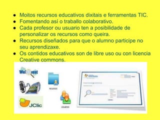 ● Moitos recursos educativos dixitais e ferramentas TIC.
● Fomentando así o traballo colaborativo.
● Cada profesor ou usuario ten a posibilidade de
personalizar os recursos como queira.
● Recursos diseñados para que o alumno participe no
seu aprendizaxe.
● Os contidos educativos son de libre uso ou con licencia
Creative commons.
 