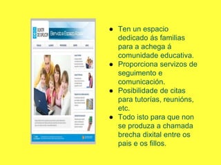 ● Ten un espacio
dedicado ás familias
para a achega á
comunidade educativa.
● Proporciona servizos de
seguimento e
comunicación.
● Posibilidade de citas
para tutorías, reunións,
etc.
● Todo isto para que non
se produza a chamada
brecha dixital entre os
pais e os fillos.
 