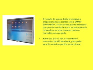 • O modelo de pizarra dixital empregada e
proporcionada aos centros será o SMART
BOARD 680v. Trátase dunha pizarra interactiva
que permite manipular todas as aplicacións do
ordenador e se pode manexar tanto co
marcador como co dedo.
• Xunto coa pizarra vén o seu software
interactivo SMART Notebook, para poder
sacarlle o máximo partido a esta pizarra.
 