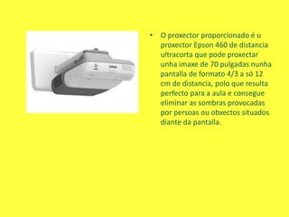 • O proxector proporcionado é u
proxector Epson 460 de distancia
ultracorta que pode proxectar
unha imaxe de 70 pulgadas nunha
pantalla de formato 4/3 a só 12
cm de distancia, polo que resulta
perfecto para a aula e consegue
eliminar as sombras provocadas
por persoas ou obxectos situados
diante da pantalla.
 