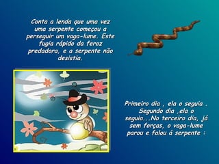 Conta a lenda que uma vez uma serpente começou a perseguir um vaga-lume. Este fugia rápido da feroz predadora, e a serpente não desistia. Primeiro dia , ela o seguia . Segundo dia ,ela o seguia...No terceiro dia, já sem forças, o vaga-lume parou e falou á serpente : 