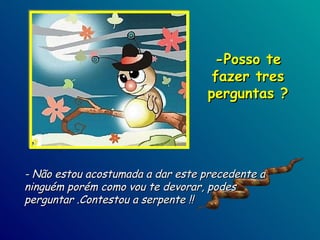 - Não estou acostumada a dar este precedente a ninguém porém como vou te devorar, podes  perguntar .Contestou a serpente !! -Posso te fazer tres perguntas ? 
