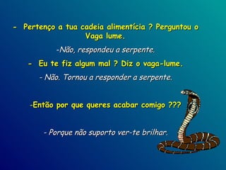 -  Pertenço a tua cadeia alimentícia ? Perguntou o Vaga lume. Não, respondeu a serpente. -  Eu te fiz algum mal ? Diz o vaga-lume. - Não. Tornou a responder a serpente. Então por que queres acabar comigo ??? - Porque não suporto ver-te brilhar. 