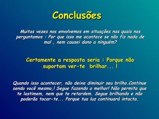 Conclusões Muitas vezes nos envolvemos em situações nas quais nos perguntamos : Por que isso me acontece se não fiz nada de mal , nem causei dano a ninguém? Certamente a resposta seria : Porque não suportam ver-te  brilhar... ! Quando isso acontecer, não deixe diminuir seu brilho.Continue sendo você mesmo,! Segue fazendo o melhor! Não permita que te lastimem, nem que te retardem. Segue brilhando e não poderão tocar-te... Porque tua luz continuará intacta. 