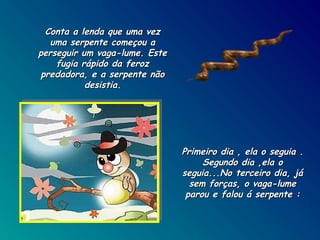 Conta a lenda que uma vez
uma serpente começou a
perseguir um vaga-lume. Este
fugia rápido da feroz
predadora, e a serpente não
desistia.

Primeiro dia , ela o seguia .
Segundo dia ,ela o
seguia...No terceiro dia, já
sem forças, o vaga-lume
parou e falou á serpente :

 