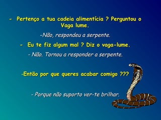 - Pertenço a tua cadeia alimentícia ? Perguntou o
Vaga lume.
-Não, respondeu a serpente.
- Eu te fiz algum mal ? Diz o vaga-lume.

- Não. Tornou a responder a serpente.
-Então por que queres acabar comigo ???

- Porque não suporto ver-te brilhar.

 