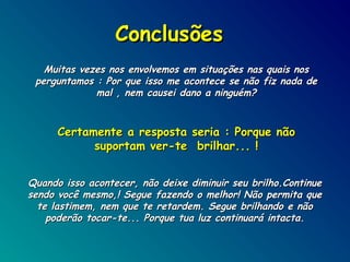 Conclusões
Muitas vezes nos envolvemos em situações nas quais nos
perguntamos : Por que isso me acontece se não fiz nada de
mal , nem causei dano a ninguém?

Certamente a resposta seria : Porque não
suportam ver-te brilhar... !
Quando isso acontecer, não deixe diminuir seu brilho.Continue
sendo você mesmo,! Segue fazendo o melhor! Não permita que
te lastimem, nem que te retardem. Segue brilhando e não
poderão tocar-te... Porque tua luz continuará intacta.

 
