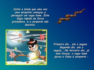 Conta a lenda que uma vez uma serpente começou a perseguir um vaga-lume. Este fugia rápido da feroz predadora, e a serpente não desistia. Primeiro dia , ela o seguia . Segundo dia ,ela o seguia...No terceiro dia, já sem forças, o vaga-lume parou e falou á serpente : 