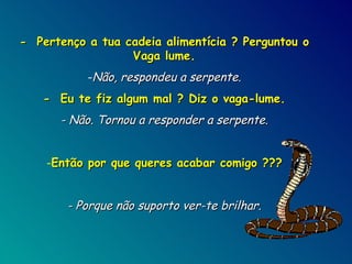 -  Pertenço a tua cadeia alimentícia ? Perguntou o Vaga lume. Não, respondeu a serpente. -  Eu te fiz algum mal ? Diz o vaga-lume. - Não. Tornou a responder a serpente. Então por que queres acabar comigo ??? - Porque não suporto ver-te brilhar. 