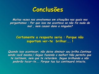 Conclusões Muitas vezes nos envolvemos em situações nas quais nos perguntamos : Por que isso me acontece se não fiz nada de mal , nem causei dano a ninguém? Certamente a resposta seria : Porque não suportam ver-te  brilhar... ! Quando isso acontecer, não deixe diminuir seu brilho.Continue sendo você mesmo,! Segue fazendo o melhor! Não permita que te lastimem, nem que te retardem. Segue brilhando e não poderão tocar-te... Porque tua luz continuará intacta. 