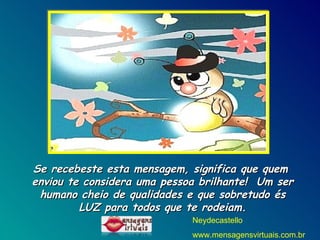 Se recebeste esta mensagem, significa que quem  enviou te considera uma pessoa brilhante!  Um ser humano cheio de qualidades e que sobretudo és LUZ para todos que te rodeiam. Neydecastello www.mensagensvirtuais.com.br 
