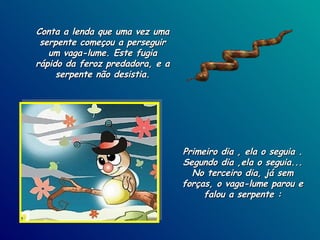 Conta a lenda que uma vez uma serpente começou a perseguir um vaga-lume. Este fugia rápido da feroz predadora, e a serpente não desistia. Primeiro dia , ela o seguia . Segundo dia ,ela o seguia... No terceiro dia, já sem forças, o vaga-lume parou e falou a serpente : 