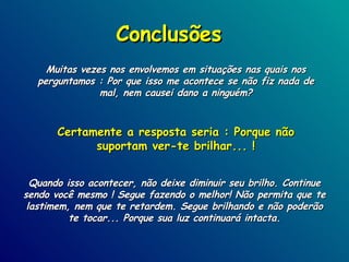 Conclusões Muitas vezes nos envolvemos em situações nas quais nos perguntamos : Por que isso me acontece se não fiz nada de mal, nem causei dano a ninguém? Certamente a resposta seria : Porque não suportam ver-te brilhar... ! Quando isso acontecer, não deixe diminuir seu brilho. Continue sendo você mesmo ! Segue fazendo o melhor! Não permita que te lastimem, nem que te retardem. Segue brilhando e não poderão te tocar... Porque sua luz continuará intacta. 