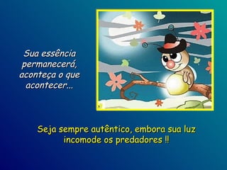 Sua essência permanecerá, aconteça o que acontecer... Seja sempre autêntico, embora sua luz incomode os predadores !! 