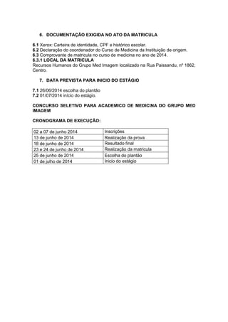 6. DOCUMENTAÇÃO EXIGIDA NO ATO DA MATRICULA
6.1 Xerox: Carteira de identidade, CPF e histórico escolar.
6.2 Declaração do coordenador do Curso de Medicina da Instituição de origem.
6.3 Comprovante de matricula no curso de medicina no ano de 2014.
6.3.1 LOCAL DA MATRICULA
Recursos Humanos do Grupo Med Imagem localizado na Rua Paissandu, nº 1862,
Centro.
7. DATA PREVISTA PARA INICIO DO ESTÁGIO
7.1 26/06/2014 escolha do plantão
7.2 01/07/2014 início do estágio.
CONCURSO SELETIVO PARA ACADEMICO DE MEDICINA DO GRUPO MED
IMAGEM
CRONOGRAMA DE EXECUÇÃO:
02 a 07 de junho 2014 Inscrições
13 de junho de 2014 Realização da prova
18 de junho de 2014 Resultado final
23 e 24 de junho de 2014 Realização da matricula
25 de junho de 2014 Escolha do plantão
01 de julho de 2014 Inicio do estágio
 